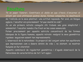 Escultura
Té un paper funerari. Constitueix el doble en que s'havia d'encarnar el
difunt; per això utilitzaven pedres dures, formes compactes, la idealització
de l'individu en la seva plenitud i una actitud reposada. Per això, en llengua
egípcia, l'escultor era precisament "el-que-manté-la-vida".
Ja en els primers retrats coneguts s’hi trobem una gran simplicitat i
solemnitat: l'escultor només s'ha fixat en les coses essencials.
Potser precisament per aquesta estricta concentració de les formes
bàsiques de la figura humana, aquests retrats -malgrat la seva geomètrica
rigidesa- segueixen essent tan impressionants.
L'observació de la naturalesa i la proporció del conjunt estan tan equilibrats
que impressionen com a éssers dotats de vida i, no obstant, es mostren
llunyans en llur eternitat.
Aquesta combinació de regularitat geomètrica i d'aguda observació de la
Naturalesa és característica de tot l'art egipci.
 