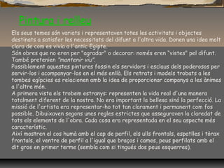 Pintura i relleu
Els seus temes són variats i representaven totes les activitats i objectes
destinats a satisfer les necessitats del difunt a l'altra vida. Donen una idea molt
clara de com es vivia a l'antic Egipte.
Són obres que no eren per "agradar" o decorar: només eren “vistes" pel difunt.
També pretenien "mantenir viu".
Possiblement aquestes pintures fossin els servidors i esclaus dels poderosos per
servir-los i acompanyar-los en el més enllà. Els retrats i models trobats a les
tombes egípcies es relacionen amb la idea de proporcionar companys a les ànimes
a l'altre món.
A primera vista els trobem estranys: representen la vida real d'una manera
totalment diferent de la nostra. No era important la bellesa sinó la perfecció. La
missió de l'artista era representar-ho tot tan clarament i permanent com fos
possible. Dibuixaven segons unes regles estrictes que asseguraven la claredat de
tots els elements de l'obra. Cada cosa era representada en el seu aspecte més
característic.
Així mostren el cos humà amb el cap de perfil, els ulls frontals, espatlles i tòrax
frontals, el ventre de perfil a l'igual que braços i cames, peus perfilats amb el
dit gros en primer terme (sembla com si tingués dos peus esquerres).
 