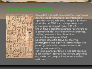 Escriptura jeroglífica
Jeroglífica o jeroglífica monumental, emprada en
inscripcions de monuments i decoració. És el
tipus d’escriptura més antic i complex. Es va fer
servir des del 3100 ane, data aproximada del
primer papirus conegut fins el 394 d.C.
Era un tipus d’escriptura sagrada, "escriptura de
la paraula de déu" i es feia servir en sarcòfags,
tombes, monuments i escultures i es
representava amb gran detall.
La paraula jeroglífic deriva del grec "ta
hieroglyphica" que significa "lletres tallades en
pedra" ja que es van començar a trobar en
inscripcions monumentals.
Tot i que algunes persones, a més dels escribes,
la sabien llegir i escriure, l’escriptura jeroglífica
era la més desconeguda i estava reservada a
molt pocs.
 