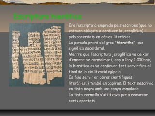 Escriptura hieràtica
Era l’escriptura emprada pels escribes (que no
estaven obligats a conèixer la jeroglífica) i
pels sacerdots en còpies literàries.
La paraula prové del grec "hieratika", que
significa sacerdotal.
Mentre que l’escriptura jeroglífica va deixar
d’emprar-se normalment, cap a l’any 1.000ane,
la hieràtica es va continuar fent servir fins al
final de la civilització egípcia.
Es feia servir en obres científiques i
literàries, i també en papirus. El text s’escrivia
en tinta negra amb una canya esmolada.
La tinta vermella s’utilitzava per a remarcar
certs apartats.
 