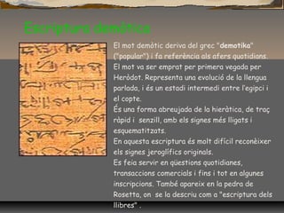 Escriptura demòtica
El mot demòtic deriva del grec "demotika"
("popular") i fa referència als afers quotidians.
El mot va ser emprat per primera vegada per
Heròdot. Representa una evolució de la llengua
parlada, i és un estadi intermedi entre l’egipci i
el copte.
És una forma abreujada de la hieràtica, de traç
ràpid i senzill, amb els signes més lligats i
esquematitzats.
En aquesta escriptura és molt difícil reconèixer
els signes jeroglífics originals.
Es feia servir en qüestions quotidianes,
transaccions comercials i fins i tot en algunes
inscripcions. També apareix en la pedra de
Rosetta, on se la descriu com a "escriptura dels
llibres" .
 