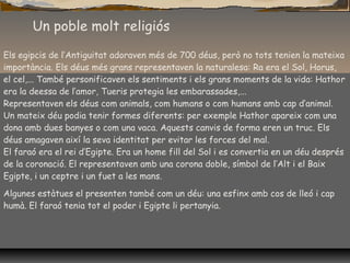 Un poble molt religiós
Els egipcis de l’Antiguitat adoraven més de 700 déus, però no tots tenien la mateixa
importància. Els déus més grans representaven la naturalesa: Ra era el Sol, Horus,
el cel,... També personificaven els sentiments i els grans moments de la vida: Hathor
era la deessa de l’amor, Tueris protegia les embarassades,...
Representaven els déus com animals, com humans o com humans amb cap d’animal.
Un mateix déu podia tenir formes diferents: per exemple Hathor apareix com una
dona amb dues banyes o com una vaca. Aquests canvis de forma eren un truc. Els
déus amagaven així la seva identitat per evitar les forces del mal.
El faraó era el rei d’Egipte. Era un home fill del Sol i es convertia en un déu després
de la coronació. El representaven amb una corona doble, símbol de l’Alt i el Baix
Egipte, i un ceptre i un fuet a les mans.
Algunes estàtues el presenten també com un déu: una esfinx amb cos de lleó i cap
humà. El faraó tenia tot el poder i Egipte li pertanyia.
 