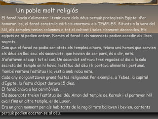 El faraó havia d’alimentar i tenir cura dels déus perquè protegissin Egipte. >Per
honorar-los, el faraó construïa edificis enormes: els TEMPLES. Situats a la vora del
Nil, els temples tenien columnes a tot el voltant i sales ricament decorades. Els
egipcis no hi podien entrar. Només el faraó i els sacerdots podien accedir als llocs
sagrats.
Com que el faraó no podia ser atots els temples alhora, triava uns homes que servien
els déus en lloc seu: els sacerdots, que havien de ser purs, és a dir, nets.
S’afaitaven el cap i tot el cos. Un sacerdot entrava tres vegades al dia a la sala
secreta del temple on hi havia l’estàtua del déu i li portava aliments i perfums.
També rentava l’estàtua i la vestia amb roba neta.
Cada any s’organitzaven grans festes religioses. Per exemple, a Tebes, la capital
d’Egipte, la festa d’Opet durava 15 dies.
El faraó anava a les cerimònies.
Els sacerdots treien l’estàtua del déu Amon del temple de Karnak i el portaven Nil
avall fins un altre temple, el de Luxor.
Era un gran moment per als habitants de la regió: tots ballaven i bevien, contents
perquè podien acostar-se al déu.
Un poble molt religiós
 