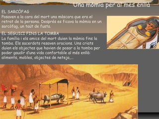 Una mòmia per al més enllà
EL SARCÒFAG
Posaven a la cara del mort una màscara que era el
retrat de la persona. Després es ficava la mòmia en un
sarcòfag, un taüt de fusta.
EL SEGUICI FINS LA TOMBA
La família i els amics del mort duien la mòmia fins la
tomba. Els sacerdots resaven oracions. Uns criats
duien els objectes que havien de posar a la tomba per
poder gaudir d’una vida confortable al més enllà:
aliments, mobles, objectes de neteja,...
 