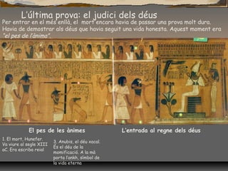 L’última prova: el judici dels déus
Per entrar en el més enllà, el mort encara havia de passar una prova molt dura.
Havia de demostrar als déus que havia seguit una vida honesta. Aquest moment era
“el pes de l’ànima”.
El pes de les ànimes L’entrada al regne dels déus
1. El mort, Hunefer.
Va viure al segle XIII
aC. Era escriba reial
3. Anubis, el déu xacal.
És el déu de la
momificació. A la mà
porta l’ankh, símbol de
la vida eterna
 