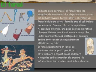 En l’acte de la coronació, el faraó rebia les
insígniesinsígnies de la reialesa: dos objectes encreuats al
pit simbolitzaven la força: l’assotassot i el ceptreceptre. Al
front hi duia una cobracobra femella amb el coll inflats
per espantar l’enemic, i la barbetabarbeta postissa.
Al cap duia el nemesnemes, una peça de roba de ratlles
blanques i blaves que li arribava a les espatlles.
En les representacions plàstiques el seu nom
estava envoltat per un enquadrament
el·líptic: el cartutxcartutx.
El faraó s’exercitava en l’ofici de
les armes des de petit, practicant
el tir amb arc o caçant lleons al desert.
A vegades podia comandar els arquers i la
infanteria en les batalles, dret sobre el carro.
El faraó
 
