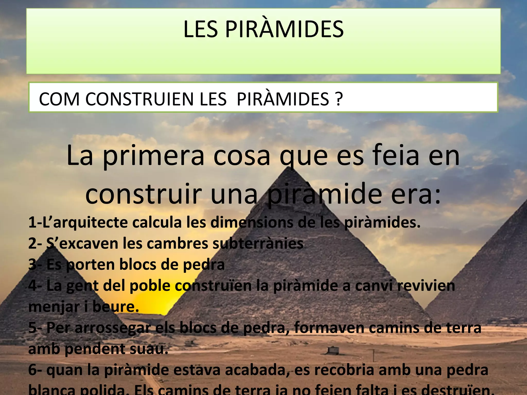 LES PIRÀMIDES
La primera cosa que es feia en
construir una piràmide era:
1-L’arquitecte calcula les dimensions de les piràmides.
2- S’excaven les cambres subterrànies
3- Es porten blocs de pedra
4- La gent del poble construïen la piràmide a canvi revivien
menjar i beure.
5- Per arrossegar els blocs de pedra, formaven camins de terra
amb pendent suau.
6- quan la piràmide estava acabada, es recobria amb una pedra
COM CONSTRUIEN LES PIRÀMIDES ?
 
