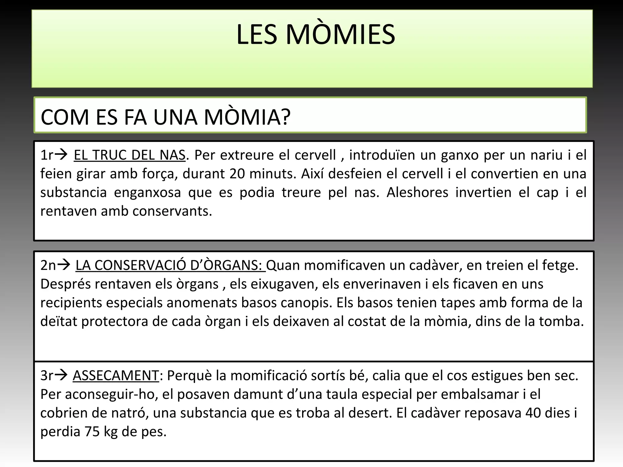 LES MÒMIES
COM ES FA UNA MÒMIA?
1r EL TRUC DEL NAS. Per extreure el cervell , introduïen un ganxo per un nariu i el
feien girar amb força, durant 20 minuts. Així desfeien el cervell i el convertien en una
substancia enganxosa que es podia treure pel nas. Aleshores invertien el cap i el
rentaven amb conservants.
2n LA CONSERVACIÓ D’ÒRGANS: Quan momificaven un cadàver, en treien el fetge.
Després rentaven els òrgans , els eixugaven, els enverinaven i els ficaven en uns
recipients especials anomenats basos canopis. Els basos tenien tapes amb forma de la
deïtat protectora de cada òrgan i els deixaven al costat de la mòmia, dins de la tomba.
3r ASSECAMENT: Perquè la momificació sortís bé, calia que el cos estigues ben sec.
Per aconseguir-ho, el posaven damunt d’una taula especial per embalsamar i el
cobrien de natró, una substancia que es troba al desert. El cadàver reposava 40 dies i
perdia 75 kg de pes.
 