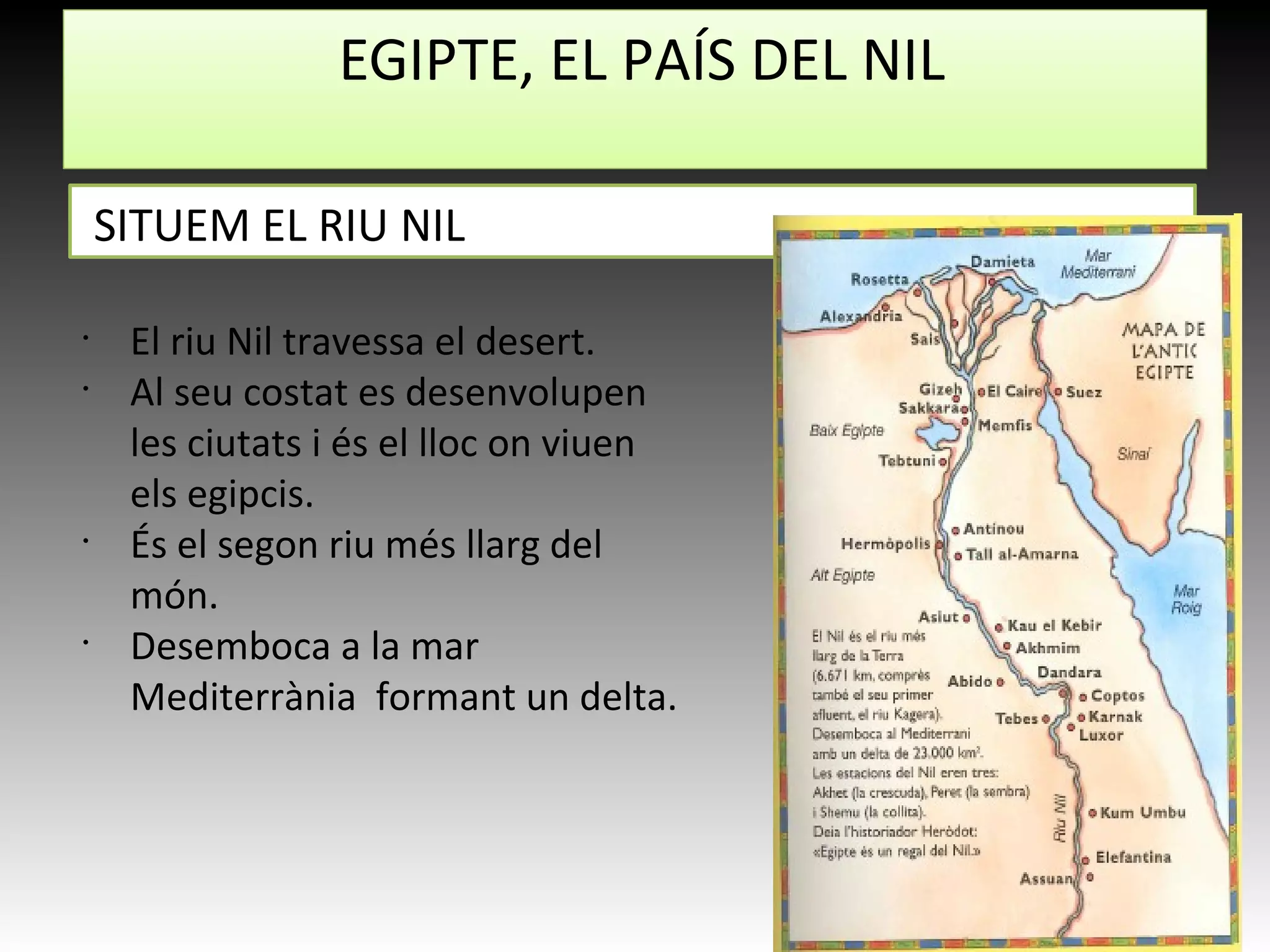 EGIPTE, EL PAÍS DEL NIL
SITUEM EL RIU NIL
•
El riu Nil travessa el desert.
•
Al seu costat es desenvolupen
les ciutats i és el lloc on viuen
els egipcis.
•
És el segon riu més llarg del
món.
•
Desemboca a la mar
Mediterrània formant un delta.
 