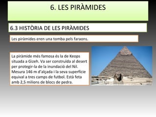 La piràmide més famosa és la de Keops
situada a Gizeh. Va ser construïda al desert
per protegir-la de la inundació del Nil.
Mesura 146 m d’alçada i la seva superfície
equival a tres camps de futbol. Està feta
amb 2,5 milions de blocs de pedra.
6.3 HISTÒRIA DE LES PIRÀMIDES
6. LES PIRÀMIDES
Les piràmides eren una tomba pels faraons.
 