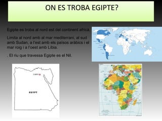 ON ES TROBA EGIPTE?
Egipte es troba al nord est del continent africà.
Limita al nord amb al mar mediterrani, al sud
amb Sudan, a l’est amb els països aràbics i el
mar roig i a l’oest amb Líbia.
. El riu que travessa Egipte es el Nil.
 