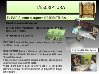 •
El papir és una planta aquàtica
•
Es troba al mar mediterrani i sobretot a Egipte, on creix
el costat del riu Nil.
•
Pot arribar als 3 o 4 metres.
MATERIAL cafè soluble, guix o venes, aigua, cola, paper
de plàstic, tisores i pinzell.
PROCEDIMENTAlguns alumnes vam agafar guix i una
taula gasses. Després les profes van barrejar cafè, una
mica d’aigua i cola.
A continuació vam posar la barreja a damunt el guix i amb
un pinzell vam escampar la pasta.
Al cap d’uns dies el papir ja estava sec i ja s’hi podia
escriure. Així que finalment cada nen va dibuixar un dibuix
sobre Egipte .
L’ESCRIPTURA
EL PAPIR, com a suport d’ESCRIPTURA
A LA CLASSE FEM PAPIR
 