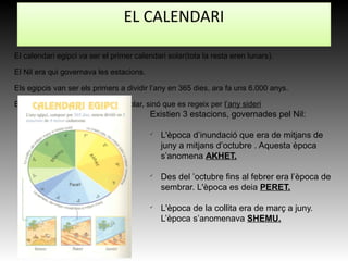 El calendari egipci va ser el primer calendari solar(tota la resta eren lunars).
El Nil era qui governava les estacions.
Els egipcis van ser els primers a dividir l’any en 365 dies, ara fa uns 6.000 anys.
El calendari egipci no es nomes solar, sinó que es regeix per l’any sideri
Existien 3 estacions, governades pel Nil:
ü
L'època d’inundació que era de mitjans de
juny a mitjans d’octubre . Aquesta època
s’anomena AKHET.
ü
Des del ’octubre fins al febrer era l’època de
sembrar. L'època es deia PERET.
ü
L'època de la collita era de març a juny.
L’època s’anomenava SHEMU.
EL CALENDARI
 
