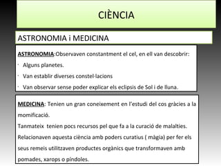 CIÈNCIA
ASTRONOMIA i MEDICINA
ASTRONOMIA:Observaven constantment el cel, en ell van descobrir:
•
Alguns planetes.
•
Van establir diverses constel·lacions
•
Van observar sense poder explicar els eclipsis de Sol i de lluna.
MEDICINA: Tenien un gran coneixement en l’estudi del cos gràcies a la
momificació.
Tanmateix tenien pocs recursos pel que fa a la curació de malalties.
Relacionaven aquesta ciència amb poders curatius ( màgia) per fer els
seus remeis utilitzaven productes orgànics que transformaven amb
pomades, xarops o píndoles.
 