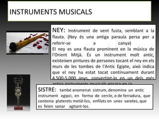 NEY: Instrument de vent fusta, semblant a la
flauta. (Ney és una antiga paraula persa per a
referir-se a canya)
El ney es una flauta prominent en la música de
l'Orient Mitjà. És un instrument molt antic,
existeixen pintures de persones tocant el ney en els
murs de les tombes de l'Antic Egipte, això indica
que el ney ha estat tocat contínuament durant
4.500-5.000 anys, convertint-lo en un dels més
antics instruments musicals encara en ús.
INSTRUMENTS MUSICALS
SISTRE: també anomenat sistrum, denomina un antic
instrument egipci, en forma de cercle, o de ferradura, que
contenia platerets metàl·lics, enfilats en unes varetes, que
es feien sonar agitant-los.
 