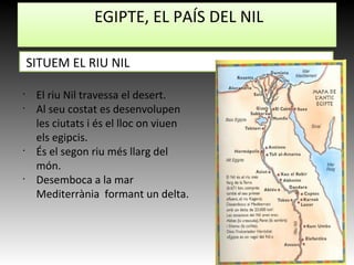 EGIPTE, EL PAÍS DEL NIL
SITUEM EL RIU NIL
•
El riu Nil travessa el desert.
•
Al seu costat es desenvolupen
les ciutats i és el lloc on viuen
els egipcis.
•
És el segon riu més llarg del
món.
•
Desemboca a la mar
Mediterrània formant un delta.
 