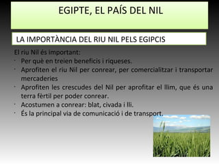 EGIPTE, EL PAÍS DEL NIL
El riu Nil és important:
•
Per què en treien beneficis i riqueses.
•
Aprofiten el riu Nil per conrear, per comercialitzar i transportar
mercaderies
•
Aprofiten les crescudes del Nil per aprofitar el llim, que és una
terra fèrtil per poder conrear.
•
Acostumen a conrear: blat, civada i lli.
•
És la principal via de comunicació i de transport.
LA IMPORTÀNCIA DEL RIU NIL PELS EGIPCIS
 