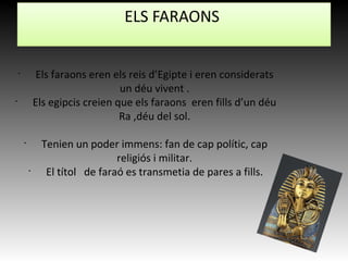 •
Els faraons eren els reis d’Egipte i eren considerats
un déu vivent .
•
Els egipcis creien que els faraons eren fills d’un déu
Ra ,déu del sol.
•
Tenien un poder immens: fan de cap polític, cap
religiós i militar.
•
El títol de faraó es transmetia de pares a fills.
ELS FARAONS
 