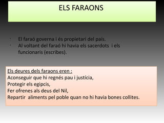 •
El faraó governa i és propietari del país.
•
Al voltant del faraó hi havia els sacerdots i els
funcionaris (escribes).
ELS FARAONS
Els deures dels faraons eren :
Aconseguir que hi regnés pau i justícia,
Protegir els egipcis,
Fer ofrenes als deus del Nil,
Repartir aliments pel poble quan no hi havia bones collites.
 