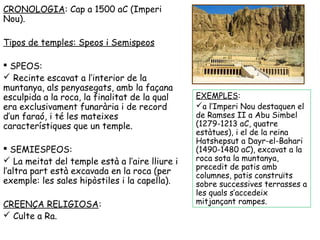 CRONOLOGIA: Cap a 1500 aC (Imperi 
Nou). 
Tipos de temples: Speos i Semispeos 
 SPEOS: 
 Recinte escavat a l’interior de la 
muntanya, als penyasegats, amb la façana 
esculpida a la roca, la finalitat de la qual 
era exclusivament funarària i de record 
d’un faraó, i té les mateixes 
característiques que un temple. 
 SEMIESPEOS: 
 La meitat del temple està a l’aire lliure i 
l’altra part està excavada en la roca (per 
exemple: les sales hipòstiles i la capella). 
CREENÇA RELIGIOSA: 
 Culte a Ra. 
EXEMPLES: 
a l’Imperi Nou destaquen el 
de Ramses II a Abu Simbel 
(1279-1213 aC, quatre 
estàtues), i el de la reina 
Hatshepsut a Dayr-el-Bahari 
(1490-1480 aC), excavat a la 
roca sota la muntanya, 
precedit de patis amb 
columnes, patis construïts 
sobre successives terrasses a 
les quals s’accedeix 
mitjançant rampes. 
 