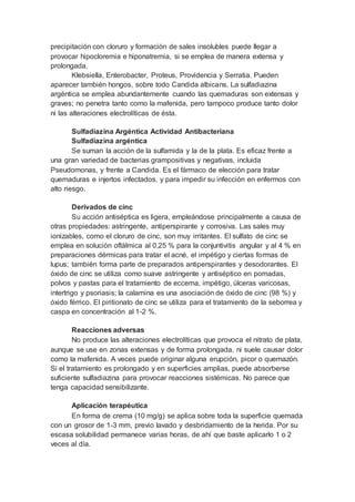 precipitación con cloruro y formación de sales insolubles puede llegar a
provocar hipocloremia e hiponatremia, si se emplea de manera extensa y
prolongada.
Klebsiella, Enterobacter, Proteus, Providencia y Serratia. Pueden
aparecer también hongos, sobre todo Candida albicans. La sulfadiazina
argéntica se emplea abundantemente cuando las quemaduras son extensas y
graves; no penetra tanto como la mafenida, pero tampoco produce tanto dolor
ni las alteraciones electrolíticas de ésta.
Sulfadiazina Argéntica Actividad Antibacteriana
Sulfadiazina argéntica
Se suman la acción de la sulfamida y la de la plata. Es eficaz frente a
una gran variedad de bacterias grampositivas y negativas, incluida
Pseudomonas, y frente a Candida. Es el fármaco de elección para tratar
quemaduras e injertos infectados, y para impedir su infección en enfermos con
alto riesgo.
Derivados de cinc
Su acción antiséptica es ligera, empleándose principalmente a causa de
otras propiedades: astringente, antiperspirante y corrosiva. Las sales muy
ionizables, como el cloruro de cinc, son muy irritantes. El sulfato de cinc se
emplea en solución oftálmica al 0,25 % para la conjuntivitis angular y al 4 % en
preparaciones dérmicas para tratar el acné, el impétigo y ciertas formas de
lupus; también forma parte de preparados antiperspirantes y desodorantes. El
óxido de cinc se utiliza como suave astringente y antiséptico en pomadas,
polvos y pastas para el tratamiento de eccema, impétigo, úlceras varicosas,
intertrigo y psoriasis; la calamina es una asociación de óxido de cinc (98 %) y
óxido férrico. El piritionato de cinc se utiliza para el tratamiento de la seborrea y
caspa en concentración al 1-2 %.
Reacciones adversas
No produce las alteraciones electrolíticas que provoca el nitrato de plata,
aunque se use en zonas extensas y de forma prolongada, ni suele causar dolor
como la mafenida. A veces puede originar alguna erupción, picor o quemazón.
Si el tratamiento es prolongado y en superficies amplias, puede absorberse
suficiente sulfadiazina para provocar reacciones sistémicas. No parece que
tenga capacidad sensibilizante.
Aplicación terapéutica
En forma de crema (10 mg/g) se aplica sobre toda la superficie quemada
con un grosor de 1-3 mm, previo lavado y desbridamiento de la herida. Por su
escasa solubilidad permanece varias horas, de ahí que baste aplicarlo 1 o 2
veces al día.
 
