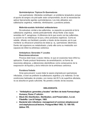 Quimioterápicos Tópicos En Quemaduras
Las quemaduras infectadas constituyen un problema terapéutico porque
el aporte de sangre a la piel suele estar comprometido; de ahí la necesidad de
aplicar tópicamente agentes quimioterápicos. Los más utilizados son:
sulfadiazina argéntica, mafenida, nitrofurazona y povidona yodada.
Mafenida-acetato Actividad antibacteriana
De estructura similar a las sulfamidas, su espectro es parecido al de la
sulfadiazina argéntica, siendo particularmente eficaz frente a las cepas
sensibles de P. aeruginosa. A diferencia de lo que ocurre con las sulfamidas,
su acción no es inhibida por el pus y otros productos orgánicos. Como es
soluble, difunde con facilidad y penetra a través de las escaras, por lo que
mantiene su eficacia en presencia de éstas (p. ej., quemaduras eléctricas).
Dentro del organismo es metabolizado y tanto ella como su metabolito son
capaces de inhibir la anhidrasa carbónica.
Antisépticos Generales Y Locales
Reacciones adversas
Provoca dolor local, a veces intenso, lo que en ocasiones hace difícil su
aplicación. Puede producir fenómenos de sensibilización, en forma de
reacciones alérgicas, y alteraciones electrolíticas como consecuencia de la
evaporación de líquidos y de la inhibición de la anhidrasa carbónica.
Povidona Yodada
Sirve para prevenir o para tratar la sepsis originada por quemaduras
infectadas, si bien se prefieren la sulfadiazina argéntica y la mafenida. En las
condiciones habituales de empleo, con menos del 20 % de superficie afectada,
no se absorbe en grado suficiente. No penetra a través de las escaras.
BIBLIOGRAFÍA
 “Antisépticos generales y locales” del libro de texto Farmacología
Humana, Florez 3º edición.
 Block SS. Disinfection, Sterilization, and Preservation, 3.a ed.
Filadelfia: Lea & Febiger, 1983
 Bacterial skin infections: management of common streptococcal
and staphylococcal lesions. Postgrad Med 1982; 72: 166-185.
Zellner PR.
 