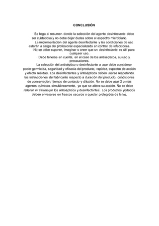 CONCLUSIÓN
Se llega al resumen donde la selección del agente desinfectante debe
ser cuidadosa y no debe dejar dudas sobre el espectro microbiano.
La implementación del agente desinfectante y las condiciones de uso
estarán a cargo del profesional especializado en control de infecciones.
No se debe suponer, imaginar o creer que un desinfectante es útil para
cualquier uso.
Debe tenerse en cuenta, en el caso de los antisépticos, su uso y
precauciones.
La selección del antiséptico o desinfectante a usar debe considerar
poder germicida, seguridad y eficacia del producto, rapidez, espectro de acción
y efecto residual. Los desinfectantes y antisépticos deben usarse respetando
las instrucciones del fabricante respecto a duración del producto, condiciones
de conservación, tiempo de contacto y dilución. No se debe usar 2 o más
agentes químicos simultáneamente, ya que se altera su acción. No se debe
rellenar ni trasvasijar los antisépticos y desinfectantes. Los productos yodados
deben envasarse en frascos oscuros o quedar protegidos de la luz.
 