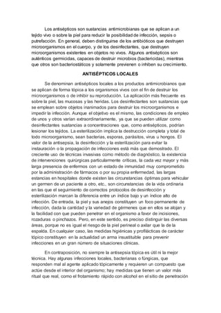 Los antisépticos son sustancias antimicrobianas que se aplican a un
tejido vivo o sobre la piel para reducir la posibilidad de infección, sepsis o
putrefacción. En general, deben distinguirse de los antibióticos que destruyen
microorganismos en el cuerpo, y de los desinfectantes, que destruyen
microorganismos existentes en objetos no vivos. Algunos antisépticos son
auténticos germicidas, capaces de destruir microbios (bactericidas), mientras
que otros son bacteriostáticos y solamente previenen o inhiben su crecimiento.
ANTISÉPTICOS LOCALES
Se denominan antisépticos locales a los productos antimicrobianos que
se aplican de forma tópica a los organismos vivos con el fin de destruir los
microorganismos o de inhibir su reproducción. La aplicación más frecuente es
sobre la piel, las mucosas y las heridas. Los desinfectantes son sustancias que
se emplean sobre objetos inanimados para destruir los microorganismos e
impedir la infección. Aunque el objetivo es el mismo, las condiciones de empleo
de unos y otros varían extraordinariamente, ya que se pueden utilizar como
desinfectantes sustancias a concentraciones que, como antisépticos, podrían
lesionar los tejidos. La esterilización implica la destrucción completa y total de
todo microorganismo, sean bacterias, esporas, parásitos, virus u hongos. El
valor de la antisepsia, la desinfección y la esterilización para evitar la
instauración o la propagación de infecciones está más que demostrado. El
creciente uso de técnicas invasivas como método de diagnóstico, la existencia
de intervenciones quirúrgicas particularmente críticas, la cada vez mayor y más
larga presencia de enfermos con un estado de inmunidad muy comprometido
por la administración de fármacos o por su propia enfermedad, las largas
estancias en hospitales donde existen las circunstancias óptimas para vehicular
un germen de un paciente a otro, etc., son circunstancias de la vida ordinaria
en las que el seguimiento de correctos protocolos de desinfección y
esterilización marcan la diferencia entre un índice bajo y un índice alto de
infección. De entrada, la piel y sus anejos constituyen un foco permanente de
infección, dada la cantidad y la variedad de gérmenes que en ellos se alojan y
la facilidad con que pueden penetrar en el organismo a favor de incisiones,
rozaduras o pinchazos. Pero, en este sentido, es preciso distinguir las diversas
áreas, porque no es igual el riesgo de la piel perineal o axilar que la de la
espalda. En cualquier caso, las medidas higiénicas y profilácticas de carácter
tópico constituyen en la actualidad un arma insustituible para prevenir
infecciones en un gran número de situaciones clínicas.
En contraposición, no siempre la antisepsia tópica es útil ni la mejor
técnica. Hay algunas infecciones locales, bacterianas o fúngicas, que
responden mal al agente aplicado tópicamente y requieren un compuesto que
actúe desde el interior del organismo; hay medidas que tienen un valor más
ritual que real, como el frotamiento rápido con alcohol en el sitio de penetración
 