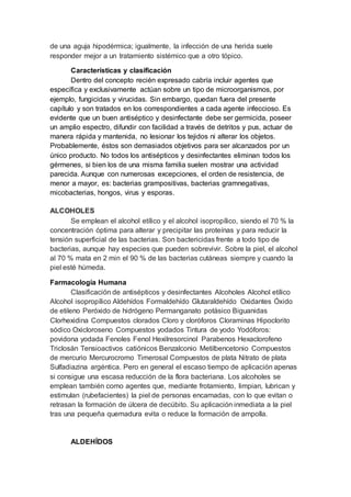 de una aguja hipodérmica; igualmente, la infección de una herida suele
responder mejor a un tratamiento sistémico que a otro tópico.
Características y clasificación
Dentro del concepto recién expresado cabría incluir agentes que
específica y exclusivamente actúan sobre un tipo de microorganismos, por
ejemplo, fungicidas y virucidas. Sin embargo, quedan fuera del presente
capítulo y son tratados en los correspondientes a cada agente infeccioso. Es
evidente que un buen antiséptico y desinfectante debe ser germicida, poseer
un amplio espectro, difundir con facilidad a través de detritos y pus, actuar de
manera rápida y mantenida, no lesionar los tejidos ni alterar los objetos.
Probablemente, éstos son demasiados objetivos para ser alcanzados por un
único producto. No todos los antisépticos y desinfectantes eliminan todos los
gérmenes, si bien los de una misma familia suelen mostrar una actividad
parecida. Aunque con numerosas excepciones, el orden de resistencia, de
menor a mayor, es: bacterias grampositivas, bacterias gramnegativas,
micobacterias, hongos, virus y esporas.
ALCOHOLES
Se emplean el alcohol etílico y el alcohol isopropílico, siendo el 70 % la
concentración óptima para alterar y precipitar las proteínas y para reducir la
tensión superficial de las bacterias. Son bactericidas frente a todo tipo de
bacterias, aunque hay especies que pueden sobrevivir. Sobre la piel, el alcohol
al 70 % mata en 2 min el 90 % de las bacterias cutáneas siempre y cuando la
piel esté húmeda.
Farmacología Humana
Clasificación de antisépticos y desinfectantes Alcoholes Alcohol etílico
Alcohol isopropílico Aldehídos Formaldehído Glutaraldehído Oxidantes Óxido
de etileno Peróxido de hidrógeno Permanganato potásico Biguanidas
Clorhexidina Compuestos clorados Cloro y cloróforos Cloraminas Hipoclorito
sódico Oxicloroseno Compuestos yodados Tintura de yodo Yodóforos:
povidona yodada Fenoles Fenol Hexilresorcinol Parabenos Hexaclorofeno
Triclosán Tensioactivos catiónicos Benzalconio Metilbencetonio Compuestos
de mercurio Mercurocromo Timerosal Compuestos de plata Nitrato de plata
Sulfadiazina argéntica. Pero en general el escaso tiempo de aplicación apenas
si consigue una escasa reducción de la flora bacteriana. Los alcoholes se
emplean también como agentes que, mediante frotamiento, limpian, lubrican y
estimulan (rubefacientes) la piel de personas encamadas, con lo que evitan o
retrasan la formación de úlcera de decúbito. Su aplicación inmediata a la piel
tras una pequeña quemadura evita o reduce la formación de ampolla.
ALDEHÍDOS
 