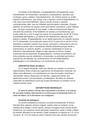 Se utilizan el formaldehído y el glutaraldehído principalmente como
desinfectantes de instrumentos quirúrgicos y endoscópicos, aparatos que
contengan goma o plástico, hemodializadores, etc. Ambos poseen un amplio
espectro antiinfeccioso, que incluye virus y esporas, si bien el glutaraldehído es
más activo que el formaldehído, pero su acción es lenta y requiere
concentraciones altas, que son irritantes para los tejidos corporales. El grupo
aldehído se combina con grupos amino para formar azometinas y otros enlaces
que, a la larga, incapacitan la vida celular; a altas concentraciones llegan a
precipitar las proteínas. El formaldehído se emplea a concentraciones que
oscilan entre el 2 y el 8 % según los casos. En concentración de 20-30 % tiene
propiedades astringentes y se utiliza en las hiperhidrosis, aplicado sobre
palmas y plantas. El glutaraldehído es un rápido esporicida. En solución acuosa
al 2 %, tamponada con bicarbonato sódico al 0,3 % para dar un pH de 7,5-8,5,
desinfecta y esteriliza material muy diverso, quirúrgico o endoscópico, pero su
actividad se pierde a las 2 semanas de haberla preparado porque tiende a
polimerizarse en solución alcalina. La solución estabilizada en ácido se
polimeriza más lentamente y llega a matar esporas en 20 min. Existen
combinaciones de soluciones de glutaraldehído a diversa concentración con
otros productos que las estabilizan e incrementan su actividad germicida y
esporiocida, por ejemplo, las combinaciones con los estabilizadores
polietilenglicol y con poloxámeros o la combinación con fenato.
OXIDANTES Óxido de etileno
Es un agente alquilante volátil que difunde con rapidez, no corrosivo,
antimicrobiano frente a todos los organismos a la temperatura ambiental. Se
utiliza como alternativa a la esterilización por calor de muchas medicinas e
instrumental médico. Reacciona con cloruros y agua para formar dos
germicidas activos: el 2-cloroetanol y el etilenglicol. Se utiliza en cámaras
especiales de esterilización para que el gas permanezca en contacto con el
material durante horas.
ANTISÉPTICOS GENERALES
El óxido de etileno irrita las vías respiratorias y el pulmón si se respira.
No se puede emplear tópicamente en la piel porque es demasiado tóxico. El
óxido de etileno y el 2-cloroetanol son mutágenos.
Peróxido de hidrógeno
Su acción antiséptica es escasa y se debe principalmente al radical
hidroxilo libre; además, produce oxígeno cuando entra en contacto con la
catalasa de la sangre o de los tejidos. Aunque el oxígeno tiene escasa acción
bactericida, con excepción de los gérmenes anaerobios, ayuda a soltar y aflojar
los detritos afincados en las heridas. Suele emplearse en solución al 3 %; no es
corrosivo. Al 1,5 % en solución salina isotónica sirve para disolver el cerumen.
 