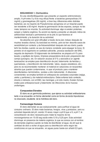 BIGUANIDAS 1. Clorhexidina
Es una clorofenilbiguanida que presenta un espectro antimicrobiano
amplio. A pH entre 5 y 8 es muy eficaz frente a bacterias grampositivas (10
mg/ml) y gramnegativas (50 mg/ml), si bien hay diferencias entre distintas
bacterias; así, la mayoría de Pseudomonas aeruginosa en un hospital puede
ser resistente a 50 mg/ml. Impide la germinación de las esporas, aunque no las
mata; tampoco es virucida. Su actividad disminuye algo si existen proteínas,
sangre y materia orgánica. Su acción es rápida y presenta un elevado índice de
adhesividad residual o permanencia en la piel, lo que favorece el
mantenimiento y la duración de su actividad.
Se absorbe con gran dificultad a través de la piel, incluso después de
muchos lavados diarios. Su toxicidad es mínima, pero se han descrito casos de
sensibilidad por contacto y de fotosensibilidad después del uso diario; puede
teñir los dientes cuando se usa de manera constante para enjuagar la boca. Si
penetra en el organismo en cantidad suficiente, provoca excitación del SNC,
seguida de depresión. El digluconato de clorhexidina se prepara al 4 % para
lavado y cepillado de manos, limpieza preoperatoria de la piel, preparación del
campo quirúrgico, etc. En solución acuosa al 5 % y asociado a un agente
tensioactivo se emplea para desinfección de piel, tratamiento de heridas y
quemaduras, y desinfección de instrumental, tubos, equipo anestésico, etc.;
pero no es recomendable mantener el material en soluciones en recipientes
abiertos que pueden contaminarse, ni usar el producto para «mantener
desinfectados» termómetros, sondas u otro instrumental. A diluciones
convenientes se emplea también en antisepsia de cavidades corporales (vejiga,
uretra y peritoneo) y de material endoscópico. Debe evitarse todo contacto,
directo o indirecto, con el SNC, las meninges y el oído medio. Existen formas
orales para antisepsia bucal y tratamiento de infecciones de la mucosa
orofaríngea.
Compuestos Clorados
El cloro es un germicida poderoso, que ejerce su actividad antibacteriana
tanto si se encuentra en forma elemental como en forma de ácido hipocloroso
no disociado, resultante de la hidrólisis del cloro.
Farmacología Humana
El cloro elemental se usa exclusivamente para purificar el agua de
consumo ordinario. El cloro mata bacterias, hongos, virus y protozoos, pero su
actividad depende del pH, siendo 10 veces mayor a pH 6 que a 9; a pH 7, la
concentración de cloro necesaria para matar la mayoría de los
microorganismos en 15-30 seg oscila entre 0,10 y 0,25 ppm. Esta actividad
disminuye en presencia de materia orgánica, lo que se conoce con el nombre
de demanda orgánica cuando se trata de desinfectar el agua, de ahí que la
cantidad de cloro a echar al agua para su desinfección varía según las
condiciones en que se encuentre; en aguas puras basta con añadir 0,5 ppm,
 