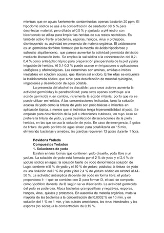 mientras que en aguas fuertemente contaminadas apenas bastarán 20 ppm. El
hipoclorito sódico se usa a la concentración de alrededor del 5 % para
desinfectar material, pero diluido al 0,5 % y ajustado a pH neutro con
bicarbonato se utiliza para limpiar las heridas de sus restos necróticos. Es
también activo frente a bacterias, esporas, hongos, virus y protozoos,
disminuyendo su actividad en presencia de materia orgánica. El oxicloroseno
es un germicida cloróforo formado por la mezcla de ácido hipocloroso y
sulfonato alquilbenceno, que parece aumentar la actividad germicida del ácido
mediante liberación lenta. Se emplea la sal sódica a la concentración del 0,2-
0,4 % como antiséptico tópico para preparación preoperatoria de la piel y para
irrigación de heridas. Al 0,1-0,2 % puede usarse en irrigaciones o aplicaciones
urológicas y oftalmológicas. Las cloraminas son aminas, amidas o imidas
inestables en solución acuosa, que liberan así el cloro. Entre ellas se encuentra
la tosilcloramida sódica, que sirve para desinfección de material quirúrgico,
irrigaciones y desinfección de agua potable.
La presencia del alcohol es discutible: para unos autores aumenta la
actividad germicida y la penetrabilidad; para otros apenas contribuye a la
acción germicida y, en cambio, incrementa la acción irritante, por lo que no se
puede utilizar en heridas. A las concentraciones indicadas, tanto la solución
acuosa de yodo como la tintura de yodo son poco tóxicas e irritantes en
aplicación tópica, a menos que el individuo tenga hipersensibilidad al yodo. Se
emplean para desinfección de la piel e infecciones cutáneas, en cuyo caso se
prefiere la tintura de yodo, y para desinfección de laceraciones de la piel y
heridas, en las que se usa la solución de yodo. En caso de emergencia, 5 gotas
de tintura de yodo por litro de agua sirven para potabilizarla en 15 min,
eliminando bacterias y amebas; las giardias requieren 12 gotas durante 1 hora.
Povidona Yodada
Compuestos Yodados
1. Soluciones de yodo
Existen en tres formas que contienen yodo disuelto, yodo libre y un
yoduro. La solución de yodo está formada por el 2 % de yodo y el 2,4 % de
yoduro sódico en agua; la solución fuerte de yodo denominada solución de
Lugol contiene el 5 % de yodo y el 10 % de yoduro potásico; la tintura de yodo
es una solución del 2 % de yodo y del 2,4 % de yoduro sódico en alcohol al 44-
50 %. La actividad antiséptica depende del yodo en forma libre; el yoduro
proporciona I– – que se combina con I2 para formar I3, el cual se comporta
como yodóforo donante de I2 según se va disociando. La actividad germicida
del yodo es poderosa. Ataca bacterias grampositivas y negativas, esporas,
hongos, virus, quistes y protozoos. En ausencia de materia orgánica, mata la
mayoría de las bacterias a la concentración del 0,0002 % en 10 min, y en
solución del 1 % en 1 min, y los quistes amebianos, los virus intestinales y las
esporas (no secas) a la concentración de 0,15 %.
 