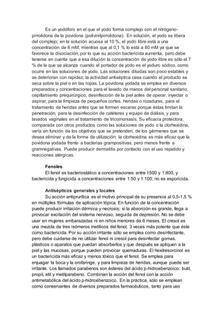 Es un yodóforo en el que el yodo forma complejo con el nitrógeno-
pirrolidona de la povidona (polivinilpirrolidona). En solución, el yodo se libera
del complejo; en la solución acuosa al 10 %, el yodo libre está a una
concentración de 8 mM, mientras que al 0,1 % lo está a 80 mM ya que se
favorece la disociación, por lo que su acción bactericida aumenta, pero debe
tenerse en cuenta que a esa dilución la concentración de yodo libre es sólo el 7
% de la que se alcanza cuando el portador de yodo es el yoduro sódico, como
ocurre en las soluciones de yodo. Las soluciones diluidas son poco estables y
se deterioran con rapidez; la actividad antiséptica cesa cuando el producto se
seca sobre la piel o en las ropas. La povidona yodada se emplea en diversos
preparados y concentraciones para el lavado de manos del personal sanitario,
cepillamiento prequirúrgico, desinfección de la piel antes de operar, inyectar o
aspirar, para la limpieza de pequeños cortes, heridas o rozaduras, para el
tratamiento de heridas antes que se formen escaras porque éstas limitan la
penetración, para la desinfección de catéteres y equipo de diálisis, y para
lavados vaginales en el tratamiento de tricomoniasis. Su eficacia protectora,
comparada con otros productos como las soluciones de yodo o la clorhexidina,
varía en función de los objetivos que se pretenden, de los gérmenes que se
desea eliminar y de la forma de utilización: la clorhexidina es más eficaz que la
povidona yodada frente a bacterias grampositivas, pero menos frente a
gramnegativas. Puede producir dermatitis por contacto con el uso repetido y
reacciones alérgicas.
Fenoles
El fenol es bacteriostático a concentraciones entre l:500 y 1:800, y
bactericida y fungicida a concentraciones entre 1:50 y 1:100; no es esporicida.
Antisépticos generales y locales
Su acción antiprurítica es el motivo principal de su presencia al 0,5-1,5 %
en múltiples fórmulas de aplicación tópica. En función de la concentración
puede producir irritación dérmica y necrosis; si la absorción es grande, llega a
provocar excitación del sistema nervioso, seguida de depresión. No se debe
usar en mujeres embarazadas ni en niños menores de 6 meses. El cresol es
una mezcla de tres isómeros metílicos del fenol, 3 veces más potente que éste
como bactericida. Por su acción irritante sólo se emplea como desinfectante,
pero debe cuidarse de no utilizar fenol ni cresol para desinfectar gomas,
plásticos o aparatos que puedan absorberlos y que después se apliquen a la
piel y las mucosas, porque pueden provocar quemaduras. El hexilresorcinol es
un bactericida más eficaz y menos tóxico que el fenol. Se emplea para
enjuagar la boca y la orofaringe, y para limpieza de heridas, aunque puede ser
irritante. Los llamados parabenos son ésteres del ácido p-hidroxibenzoico: butil,
propil, etil y metilparabeno. Combinan la acción del fenol con la acción
antimetabólica del ácido p-hidroxibenzoico. En la práctica, sólo se emplean
como conservantes de diversos preparados farmacéuticos, tanto para uso
 