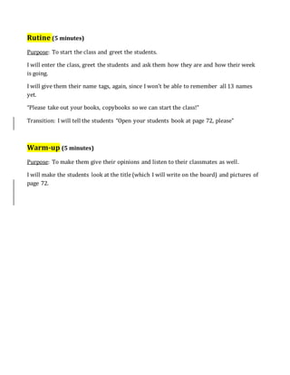 Rutine (5 minutes)
Purpose: To start the class and greet the students.
I will enter the class, greet the students and ask them how they are and how their week
is going.
I will give them their name tags, again, since I won’t be able to remember all 13 names
yet.
“Please take out your books, copybooks so we can start the class!”
Transition: I will tell the students “Open your students book at page 72, please”
Warm-up (5 minutes)
Purpose: To make them give their opinions and listen to their classmates as well.
I will make the students look at the title (which I will write on the board) and pictures of
page 72.
 