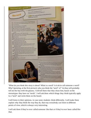 “What do you think this story is about? What is a nerd? Is it ok to call someone a nerd?
Why? (pointing at the first picture) who you think the “nerd” is?” As they will probably
tell me the boy with the glasses, I will tell them that they chose him, based on the
stereotypes they have on “nerds”. I will ask them which things they think typically apply
to a “nerd” and write them on the board.
I will listen to their opinions, in case some students think differently, I will make them
explain why they think the way they do, that way everybody can listen to different
points of view, which is always very interesting.
I will ask them if they’ve ever called someone like that or if they’ve ever been called like
that.
 
