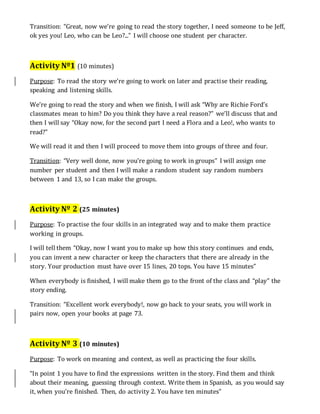 Transition: “Great, now we’re going to read the story together, I need someone to be Jeff,
ok yes you! Leo, who can be Leo?...” I will choose one student per character.
Activity Nº1 (10 minutes)
Purpose: To read the story we’re going to work on later and practise their reading,
speaking and listening skills.
We’re going to read the story and when we finish, I will ask “Why are Richie Ford’s
classmates mean to him? Do you think they have a real reason?” we’ll discuss that and
then I will say “Okay now, for the second part I need a Flora and a Leo!, who wants to
read?”
We will read it and then I will proceed to move them into groups of three and four.
Transition: “Very well done, now you’re going to work in groups” I will assign one
number per student and then I will make a random student say random numbers
between 1 and 13, so I can make the groups.
Activity Nº 2 (25 minutes)
Purpose: To practise the four skills in an integrated way and to make them practice
working in groups.
I will tell them “Okay, now I want you to make up how this story continues and ends,
you can invent a new character or keep the characters that there are already in the
story. Your production must have over 15 lines, 20 tops. You have 15 minutes”
When everybody is finished, I will make them go to the front of the class and “play” the
story ending.
Transition: “Excellent work everybody!, now go back to your seats, you will work in
pairs now, open your books at page 73.
Activity Nº 3 (10 minutes)
Purpose: To work on meaning and context, as well as practicing the four skills.
“In point 1 you have to find the expressions written in the story. Find them and think
about their meaning, guessing through context. Write them in Spanish, as you would say
it, when you’re finished. Then, do activity 2. You have ten minutes”
 