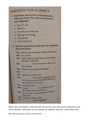 When they are finished, I will ask them one by one, how those given expressions are
said in Spanish and to give me an example (in English) with any context they want.
We will proceed to correct activity N°2
 