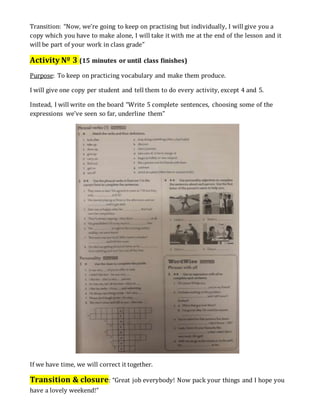 Transition: “Now, we’re going to keep on practising but individually, I will give you a
copy which you have to make alone, I will take it with me at the end of the lesson and it
will be part of your work in class grade”
Activity Nº 3 (15 minutes or until class finishes)
Purpose: To keep on practicing vocabulary and make them produce.
I will give one copy per student and tell them to do every activity, except 4 and 5.
Instead, I will write on the board “Write 5 complete sentences, choosing some of the
expressions we’ve seen so far, underline them”
If we have time, we will correct it together.
Transition & closure: “Great job everybody! Now pack your things and I hope you
have a lovely weekend!”
 