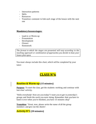- Interaction patterns
- Skills
- Resources
- Transition comment to link each stage of the lesson with the next
one
Mandatory lessonstages:
- Lead-in or Warm-up
- Presentation
- Development
- Closure
- Homework
The format in which the stages are presented will vary according to the
teaching approach or combination of approaches you decide to base your
lesson plan upon.
You must always include this chart, which will be completed by your
tutor:
CLASS N°6
Routine & Warm-up (15 minutes)
Purpose: To start the class, get the students working and continue with
last class’ activity.
“Hello everybody! How are you today? I want you to get in yesterday’s
groups and finish the work you were doing. Remember that you have to
hand it over when you’re finished, you have 15 minutes okay”
Transition: “Great, now, please write the name of all the group
members and give me the sheets”.
Activity N°1 (20 minutes)
 