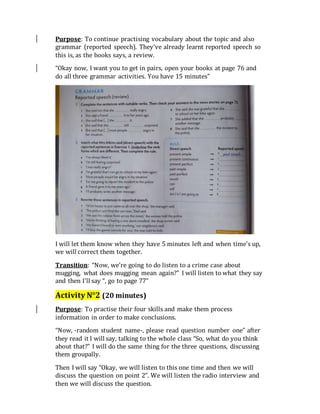 Purpose: To continue practising vocabulary about the topic and also
grammar (reported speech). They’ve already learnt reported speech so
this is, as the books says, a review.
“Okay now, I want you to get in pairs, open your books at page 76 and
do all three grammar activities. You have 15 minutes”
I will let them know when they have 5 minutes left and when time’s up,
we will correct them together.
Transition: “Now, we’re going to do listen to a crime case about
mugging, what does mugging mean again?” I will listen to what they say
and then I’ll say “, go to page 77”
Activity N°2 (20 minutes)
Purpose: To practise their four skills and make them process
information in order to make conclusions.
“Now, -random student name-, please read question number one” after
they read it I will say, talking to the whole class “So, what do you think
about that?” I will do the same thing for the three questions, discussing
them groupally.
Then I will say “Okay, we will listen to this one time and then we will
discuss the question on point 2”. We will listen the radio interview and
then we will discuss the question.
 