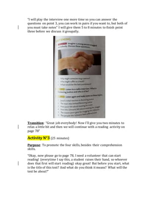 “I will play the interview one more time so you can answer the
questions on point 3, you can work in pairs if you want to, but both of
you must take notes” I will give them 5 to 8 minutes to finish point
three before we discuss it groupally.
Transition: “Great job everybody! Now I’ll give you two minutes to
relax a little bit and then we will continue with a reading activity on
page 78”
Activity N°3 (25 minutes)
Purpose: To promote the four skills, besides their comprehension
skills.
“Okay, now please go to page 78, I need a volunteer that can start
reading! (everytime I say this, a student raises their hand, so whoever
does that first will start reading) okay great! But before you start, what
is the title of this text? And what do you think it means? What will the
text be about?”
 