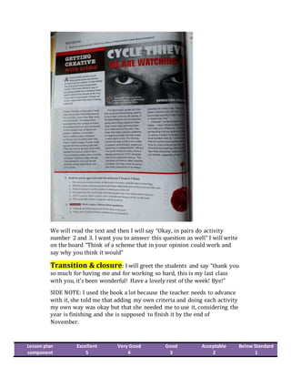 We will read the text and then I will say “Okay, in pairs do activity
number 2 and 3. I want you to answer this question as well” I will write
on the board “Think of a scheme that in your opinion could work and
say why you think it would”
Transition & closure: I will greet the students and say “thank you
so much for having me and for working so hard, this is my last class
with you, it’s been wonderful! Have a lovely rest of the week! Bye!”
SIDE NOTE: I used the book a lot because the teacher needs to advance
with it, she told me that adding my own criteria and doing each activity
my own way was okay but that she needed me to use it, considering the
year is finishing and she is supposed to finish it by the end of
November.
Lesson plan
component
Excellent
5
Very Good
4
Good
3
Acceptable
2
Below Standard
1
 