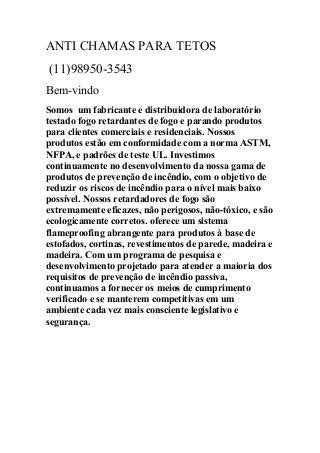 ANTI CHAMAS PARA TETOS
(11)98950-3543
Bem-vindo
Somos um fabricante e distribuidora de laboratório
testado fogo retardantes de fogo e parando produtos
para clientes comerciais e residenciais. Nossos
produtos estão em conformidade com a norma ASTM,
NFPA, e padrões de teste UL. Investimos
continuamente no desenvolvimento da nossa gama de
produtos de prevenção de incêndio, com o objetivo de
reduzir os riscos de incêndio para o nível mais baixo
possível. Nossos retardadores de fogo são
extremamente eficazes, não perigosos, não-tóxico, e são
ecologicamente corretos. oferece um sistema
flameproofing abrangente para produtos à base de
estofados, cortinas, revestimentos de parede, madeira e
madeira. Com um programa de pesquisa e
desenvolvimento projetado para atender a maioria dos
requisitos de prevenção de incêndio passiva,
continuamos a fornecer os meios de cumprimento
verificado e se manterem competitivas em um
ambiente cada vez mais consciente legislativo e
segurança.
 