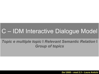 C – IDM Interactive Dialogue Model
Topic e multiple topic I Relevant Semantic Relation I
                   Group of topics




                                 Dol 2008 – mod 2.3 – Laura Antichi