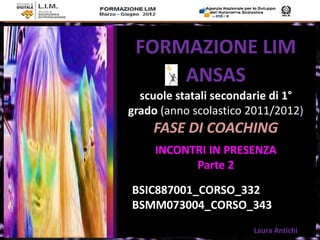 FORMAZIONE LIM
     ANSAS
  scuole statali secondarie di 1°
grado (anno scolastico 2011/2012)
    FASE DI COACHING
     INCONTRI IN PRESENZA
           Parte 2

BSIC887001_CORSO_332
BSMM073004_CORSO_343
                       Laura Antichi
 