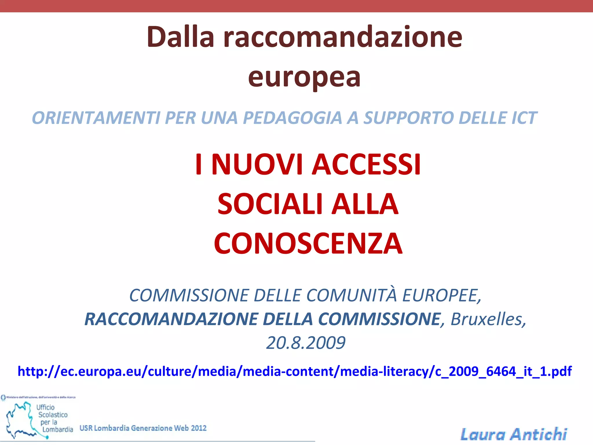 Dalla raccomandazione
                           europea
  ORIENTAMENTI PER UNA PEDAGOGIA A SUPPORTO DELLE ICT

                          I NUOVI ACCESSI
                            SOCIALI ALLA
                            CONOSCENZA
             COMMISSIONE DELLE COMUNITÀ EUROPEE,
         RACCOMANDAZIONE DELLA COMMISSIONE, Bruxelles,
                          20.8.2009
http://ec.europa.eu/culture/media/media-content/media-literacy/c_2009_6464_it_1.pdf
 