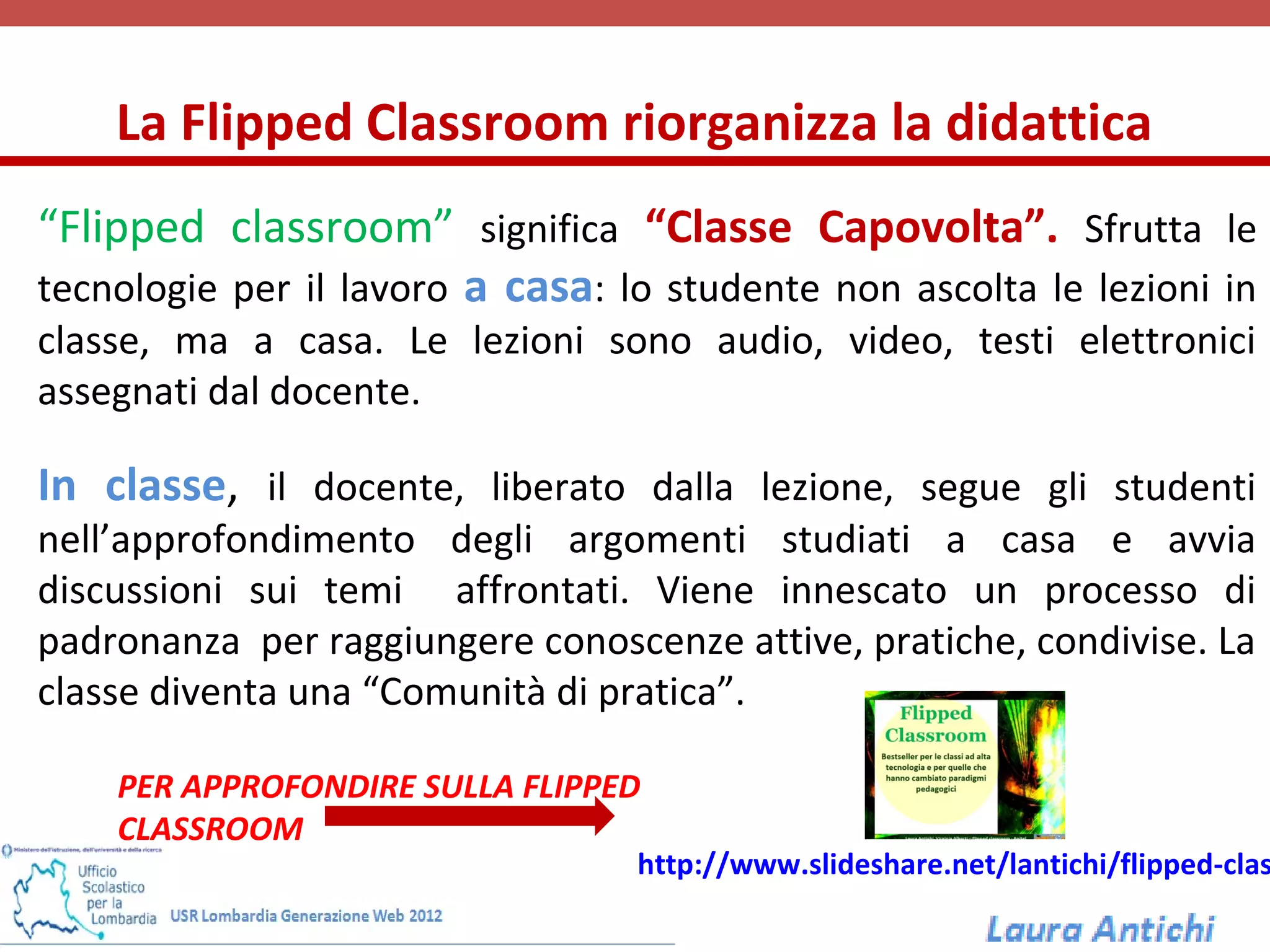 La Flipped Classroom riorganizza la didattica
“Flipped classroom” significa “Classe Capovolta”. Sfrutta le
tecnologie per il lavoro a casa: lo studente non ascolta le lezioni in
classe, ma a casa. Le lezioni sono audio, video, testi elettronici
assegnati dal docente.

In classe, il docente, liberato dalla lezione, segue gli studenti
nell’approfondimento degli argomenti studiati a casa e avvia
discussioni sui temi affrontati. Viene innescato un processo di
padronanza per raggiungere conoscenze attive, pratiche, condivise. La
classe diventa una “Comunità di pratica”.

    PER APPROFONDIRE SULLA FLIPPED
    CLASSROOM
                                  http://www.slideshare.net/lantichi/flipped-clas
 