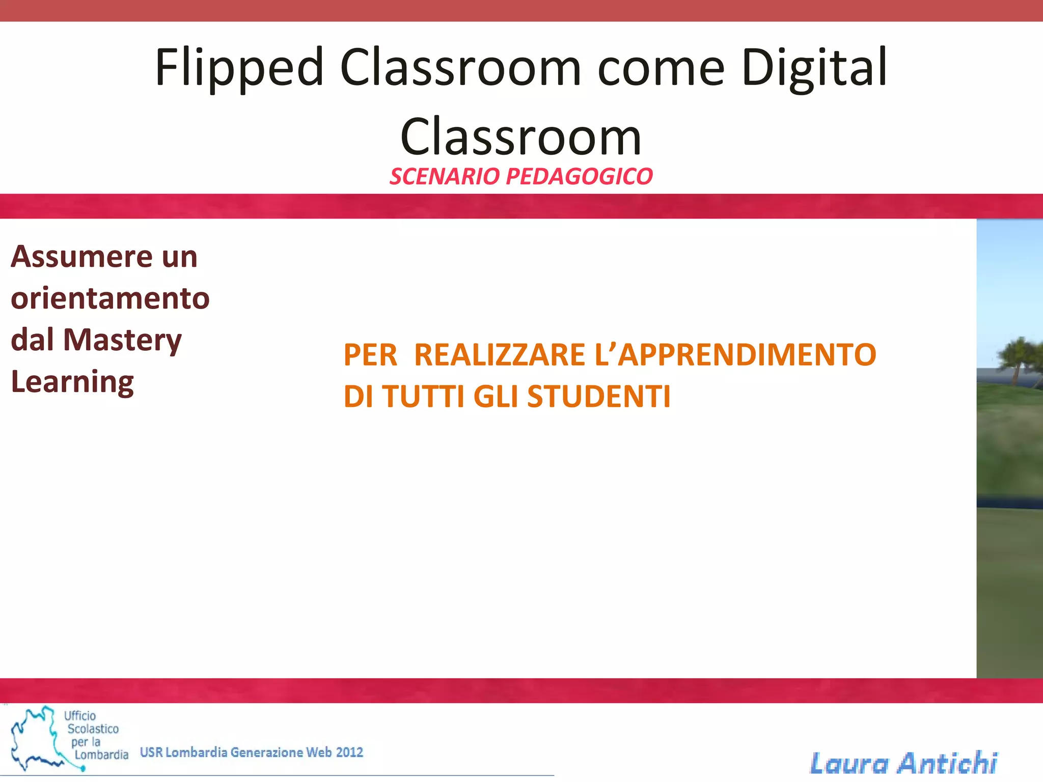 Flipped Classroom come Digital
                   Classroom
                 SCENARIO PEDAGOGICO


Assumere un
orientamento
dal Mastery    PER REALIZZARE L’APPRENDIMENTO
Learning       DI TUTTI GLI STUDENTI
 