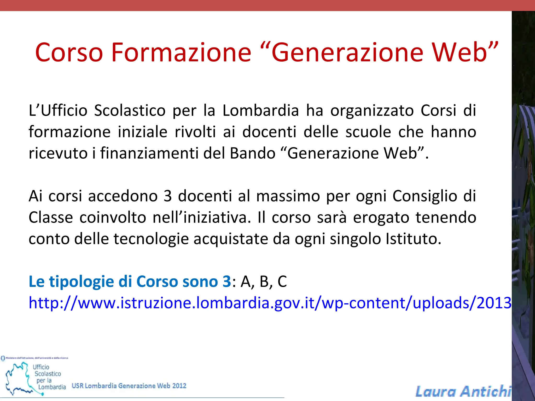 Corso Formazione “Generazione Web”
L’Ufficio Scolastico per la Lombardia ha organizzato Corsi di
formazione iniziale rivolti ai docenti delle scuole che hanno
ricevuto i finanziamenti del Bando “Generazione Web”.

Ai corsi accedono 3 docenti al massimo per ogni Consiglio di
Classe coinvolto nell’iniziativa. Il corso sarà erogato tenendo
conto delle tecnologie acquistate da ogni singolo Istituto.

Le tipologie di Corso sono 3: A, B, C
http://www.istruzione.lombardia.gov.it/wp-content/uploads/2013/02
 