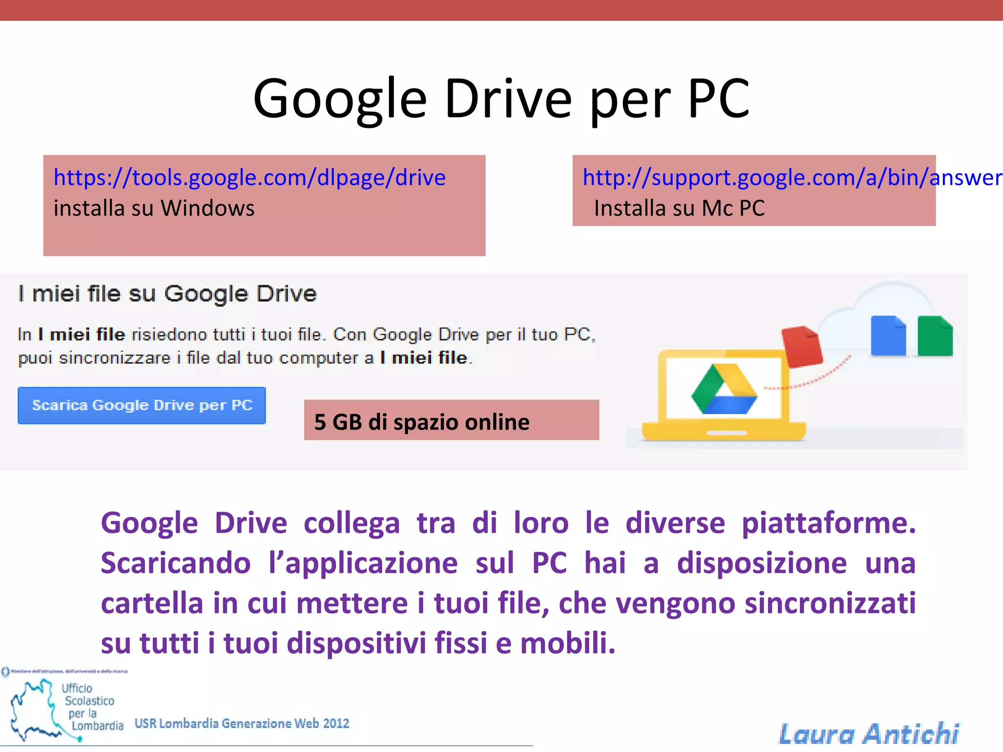 Google Drive per PC
https://tools.google.com/dlpage/drive           http://support.google.com/a/bin/answer
installa su Windows                              Installa su Mc PC




                        5 GB di spazio online



    Google Drive collega tra di loro le diverse piattaforme.
    Scaricando l’applicazione sul PC hai a disposizione una
    cartella in cui mettere i tuoi file, che vengono sincronizzati
    su tutti i tuoi dispositivi fissi e mobili.
 